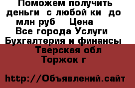 Поможем получить деньги, с любой ки, до 3 млн руб. › Цена ­ 15 - Все города Услуги » Бухгалтерия и финансы   . Тверская обл.,Торжок г.